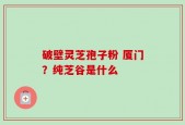 破壁灵芝孢子粉 厦门？纯芝谷是什么
