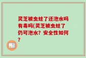 灵芝被虫蛀了还泡水吗有毒吗(灵芝被虫蛀了仍可泡水？安全性如何？