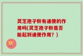 灵芝孢子粉有通便的作用吗(灵芝孢子粉是否能起到通便作用？)