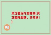 灵芝菌治疗血糖高(灵芝菌降血糖，见效快！)