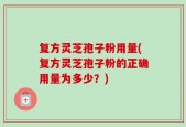 复方灵芝孢子粉用量(复方灵芝孢子粉的正确用量为多少？)