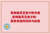 蔡同德灵芝孢子粉作用_蔡同德灵芝孢子粉：探索其独特功效与应用