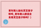 更年期人能吃灵芝孢子粉吗_更年期人群适合食用灵芝孢子粉吗？)