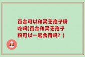 百合可以和灵芝孢子粉吃吗(百合和灵芝孢子粉可以一起食用吗？)