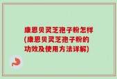康恩贝灵芝孢子粉怎样(康恩贝灵芝孢子粉的功效及使用方法详解)