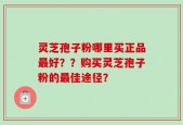 灵芝孢子粉哪里买正品最好？？购买灵芝孢子粉的最佳途径？