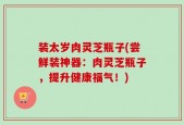 装太岁肉灵芝瓶子(尝鲜装神器：肉灵芝瓶子，提升健康福气！)