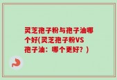 灵芝孢子粉与孢子油哪个好(灵芝孢子粉VS孢子油：哪个更好？)