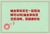 蛹虫草和灵芝一起熬汤喝可以吗(蛹虫草和灵芝熬汤喝，获健康好处。)