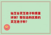 仙芝谷灵芝孢子粉质量评测？帮你选购优质的灵芝孢子粉？