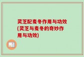 灵芝配麦冬作用与功效(灵芝与麦冬的奇妙作用与功效)