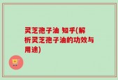灵芝孢子油 知乎(解析灵芝孢子油的功效与用途)