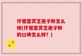 仟祖堂灵芝孢子粉怎么样(仟祖堂灵芝孢子粉的口碑怎么样？)