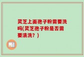 灵芝上面孢子粉需要洗吗(灵芝孢子粉是否需要清洗？)