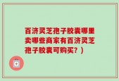 百济灵芝孢子胶囊哪里卖哪些商家有百济灵芝孢子胶囊可购买？)