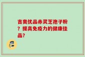 吉奥优品赤灵芝孢子粉？提高免疫力的健康佳品？