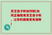 灵芝孢子粉如何取(如何正确取用灵芝孢子粉，让你的健康更有保障)