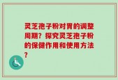 灵芝孢子粉对胃的调整周期？探究灵芝孢子粉的保健作用和使用方法？