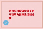 贵州农科院破壁灵芝孢子粉助力健康生活新选择