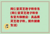 同仁堂灵芝孢子粉京东(同仁堂灵芝孢子粉京东官方旗舰店：高品质灵芝孢子粉，提升健康生活)