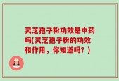 灵芝孢子粉功效是中药吗(灵芝孢子粉的功效和作用，你知道吗？)