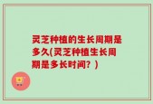 灵芝种植的生长周期是多久(灵芝种植生长周期是多长时间？)