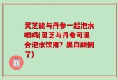 灵芝能与丹参一起泡水喝吗(灵芝与丹参可混合泡水饮用？黑白颠倒了)