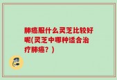 肺癌服什么灵芝比较好呢(灵芝中哪种适合治疗肺癌？)