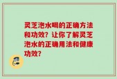 灵芝泡水喝的正确方法和功效？让你了解灵芝泡水的正确用法和健康功效？