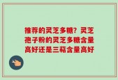 推荐的灵芝多糖？灵芝孢子粉的灵芝多糖含量高好还是三萜含量高好