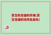灵芝的泡酒的作用(灵芝泡酒的功效及益处)