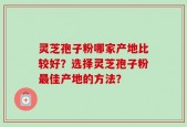灵芝孢子粉哪家产地比较好？选择灵芝孢子粉最佳产地的方法？