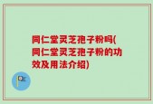 同仁堂灵芝孢子粉吗(同仁堂灵芝孢子粉的功效及用法介绍)