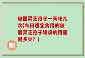 破壁灵芝孢子一天吃几次(每日适宜食用的破壁灵芝孢子建议的用量是多少？)