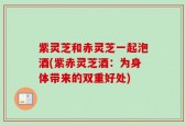 紫灵芝和赤灵芝一起泡酒(紫赤灵芝酒：为身体带来的双重好处)