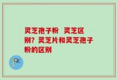 灵芝孢子粉  灵芝区别？灵芝片和灵芝孢子粉的区别