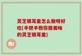 灵芝银耳羹怎么做呀好吃(手把手教你做美味的灵芝银耳羹)