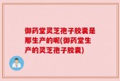 御药堂灵芝孢子胶囊是那生产的呢(御药堂生产的灵芝孢子胶囊)