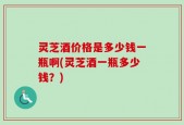 灵芝酒价格是多少钱一瓶啊(灵芝酒一瓶多少钱？)