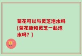 菊花可以与灵芝泡水吗(菊花能和灵芝一起泡水吗？)