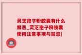 灵芝孢子粉胶囊有什么禁忌_灵芝孢子粉胶囊使用注意事项与禁忌)