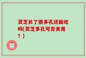 灵芝长了很多孔还能吃吗(灵芝多孔可否食用？)