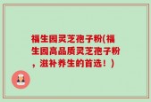 福生园灵芝孢子粉(福生园高品质灵芝孢子粉，滋补养生的首选！)