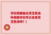 孕妇初期能吃灵芝熬汤吗初期孕妇可以食用灵芝熬汤吗？)
