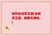 如何自泡灵芝酒(自制灵芝酒，健康又美味。)