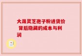 大晟灵芝孢子粉进货价 背后隐藏的成本与利润