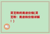 灵芝粉的用途价格(灵芝粉：用途和价格详解！)