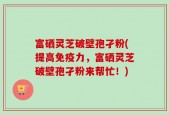 富硒灵芝破壁孢孑粉(提高免疫力，富硒灵芝破壁孢孑粉来帮忙！)