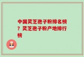 中国灵芝孢子粉排名榜？灵芝孢子粉产地排行榜