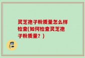 灵芝孢子粉质量怎么样检查(如何检查灵芝孢子粉质量？)